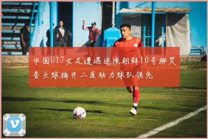 中国U17女足遭遇逆境朝鲜10号柳炅香头球梅开二度助力球队领先