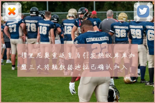 穆里尼奥重返皇马引发热议库库加盟三大将助教赫迪拉已确认加入