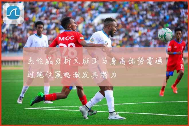 杰伦威分析文班亚马身高优势需通过跑位策略激发其潜力