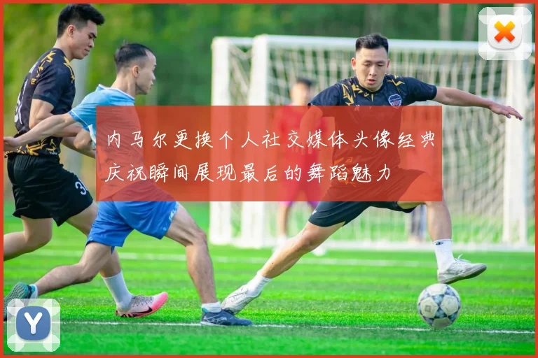 内马尔更换个人社交媒体头像经典庆祝瞬间展现最后的舞蹈魅力