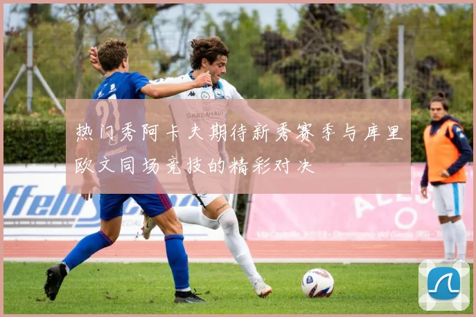 热门秀阿卡夫期待新秀赛季与库里欧文同场竞技的精彩对决