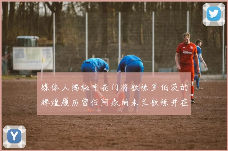 媒体人揭秘申花门将教练罗伯茨的辉煌履历曾任阿森纳米兰教练并在华夏执教