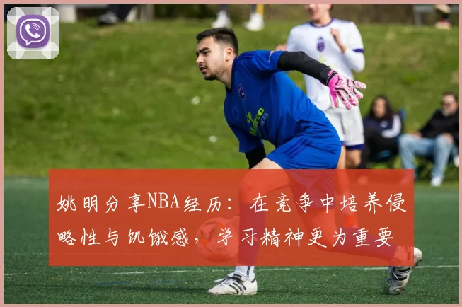 姚明分享NBA经历：在竞争中培养侵略性与饥饿感，学习精神更为重要