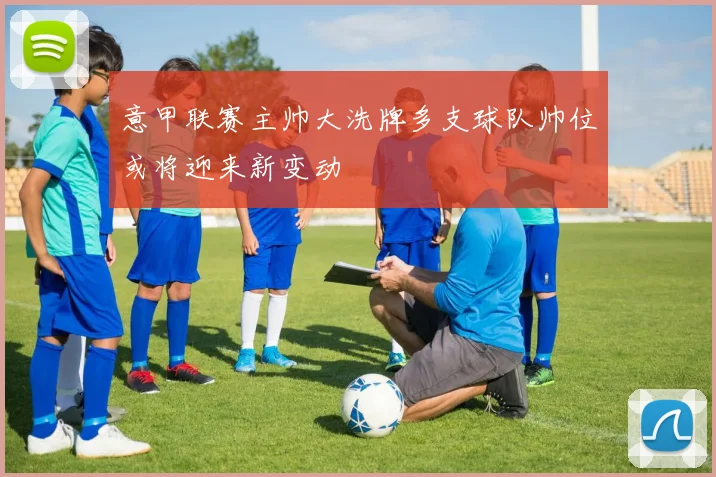 意甲联赛主帅大洗牌多支球队帅位或将迎来新变动