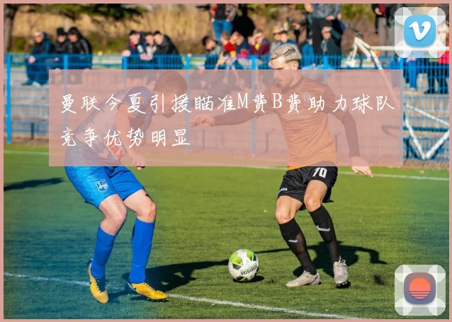 曼联今夏引援瞄准M费B费助力球队竞争优势明显