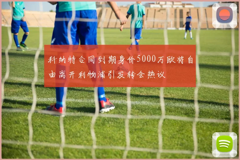 科纳特合同到期身价5000万欧将自由离开利物浦引发转会热议