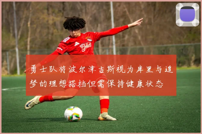 勇士队将波尔津吉斯视为库里与追梦的理想搭档但需保持健康状态