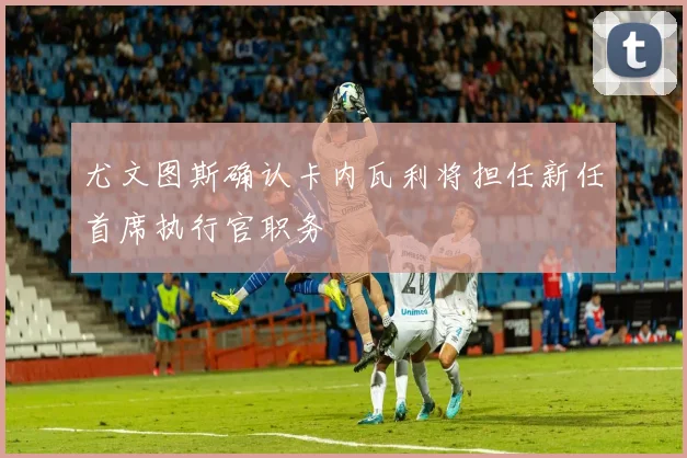 尤文图斯确认卡内瓦利将担任新任首席执行官职务