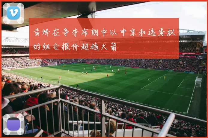 黄蜂在争夺布朗中以申京和选秀权的组合报价超越火箭