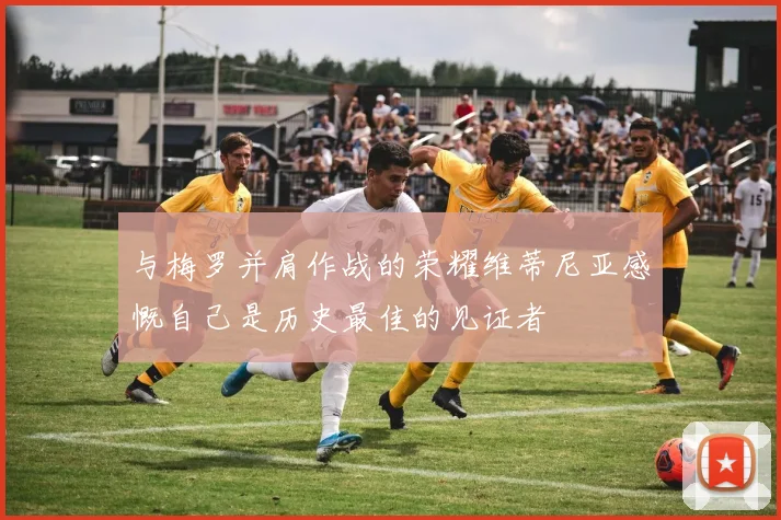 与梅罗并肩作战的荣耀维蒂尼亚感慨自己是历史最佳的见证者