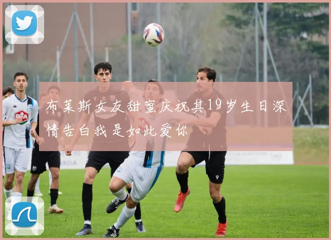 布莱斯女友甜蜜庆祝其19岁生日深情告白我是如此爱你