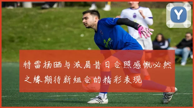 特雷杨晒与浓眉昔日合照感慨必然之缘期待新组合的精彩表现