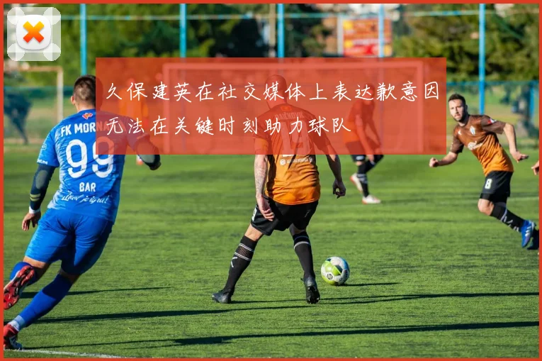 久保建英在社交媒体上表达歉意因无法在关键时刻助力球队