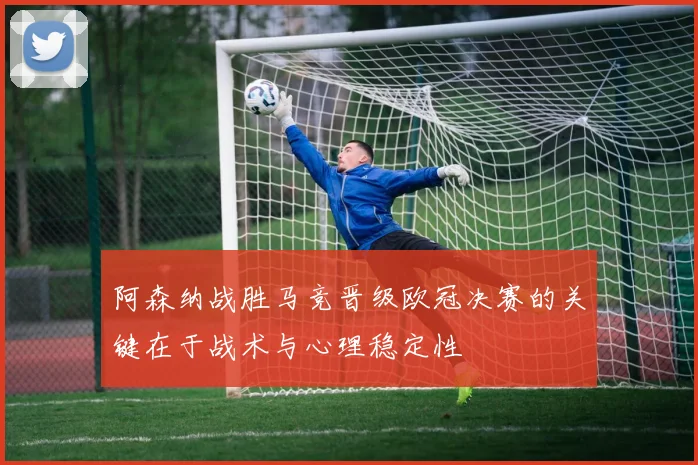 阿森纳战胜马竞晋级欧冠决赛的关键在于战术与心理稳定性
