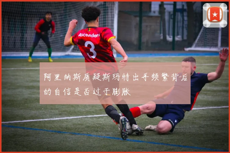 阿里纳斯质疑斯玛特出手频繁背后的自信是否过于膨胀