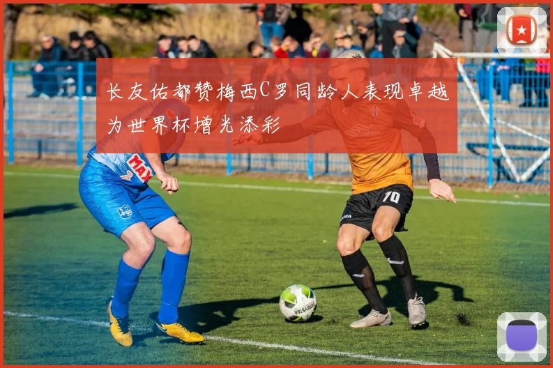 长友佑都赞梅西C罗同龄人表现卓越为世界杯增光添彩