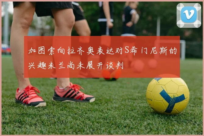 加图索向拉齐奥表达对S希门尼斯的兴趣米兰尚未展开谈判
