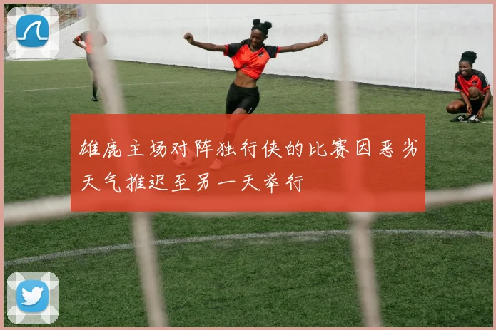 雄鹿主场对阵独行侠的比赛因恶劣天气推迟至另一天举行