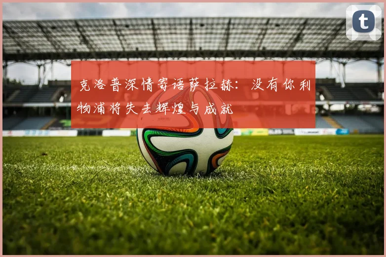 克洛普深情寄语萨拉赫：没有你利物浦将失去辉煌与成就