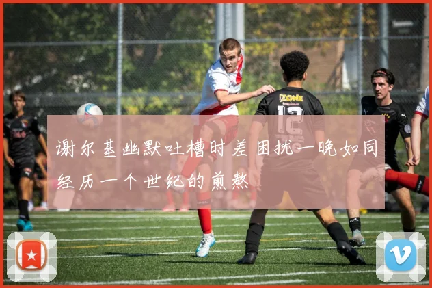 谢尔基幽默吐槽时差困扰一晚如同经历一个世纪的煎熬