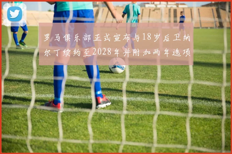 罗马俱乐部正式宣布与18岁后卫纳尔丁续约至2028年并附加两年选项