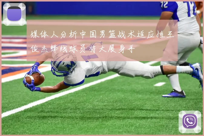 媒体人分析中国男篮战术适应性王俊杰锋线球员将大展身手
