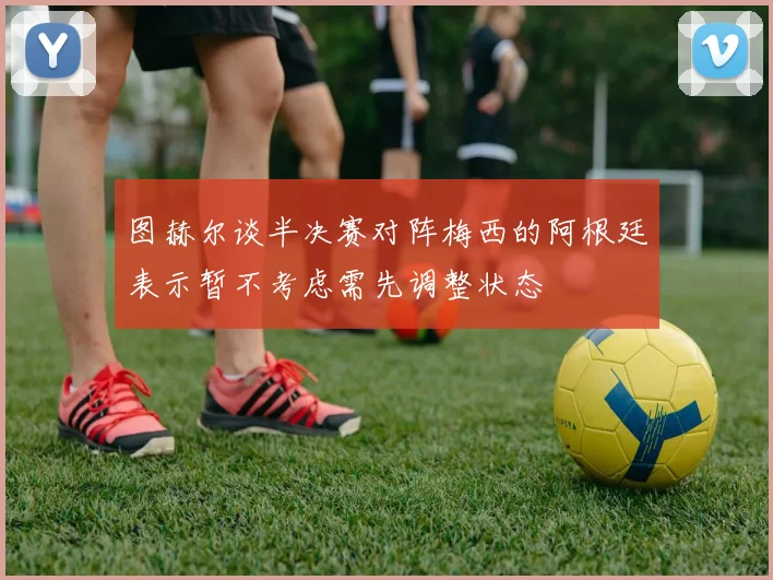 图赫尔谈半决赛对阵梅西的阿根廷表示暂不考虑需先调整状态