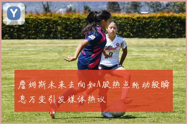 詹姆斯未来去向如A股热点轮动般瞬息万变引发媒体热议